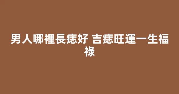 男人哪裡長痣好 吉痣旺運一生福祿